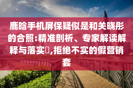鹿晗手機屏保疑似是和關(guān)曉彤的合照:精準剖析、專家解讀解釋與落實?,拒絕不實的假營銷套