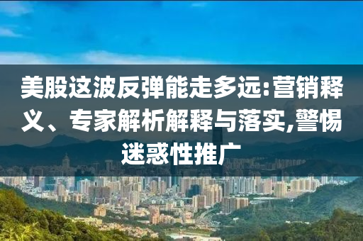 美股這波反彈能走多遠:營銷釋義、專家解析解釋與落實,警惕迷惑性推廣