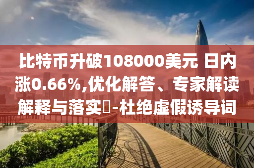 比特幣升破108000美元 日內(nèi)漲0.66%,優(yōu)化解答、專家解讀解釋與落實(shí)?-杜絕虛假誘導(dǎo)詞