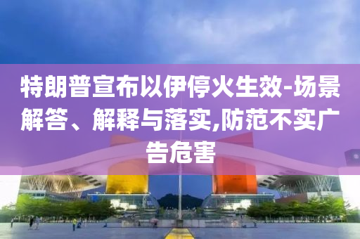特朗普宣布以伊?；鹕?場景解答、解釋與落實(shí),防范不實(shí)廣告危害