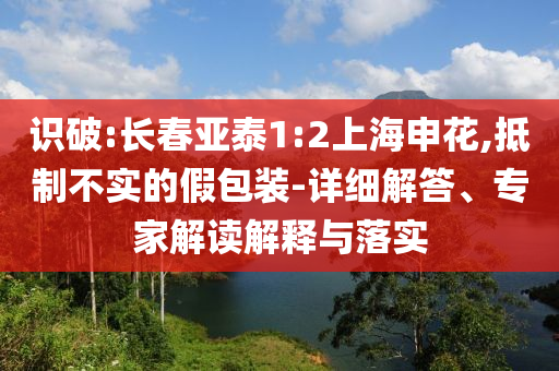 識(shí)破:長(zhǎng)春亞泰1:2上海申花,抵制不實(shí)的假包裝-詳細(xì)解答、專家解讀解釋與落實(shí)