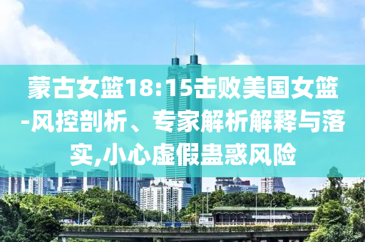 蒙古女籃18:15擊敗美國(guó)女籃-風(fēng)控剖析、專家解析解釋與落實(shí),小心虛假蠱惑風(fēng)險(xiǎn)