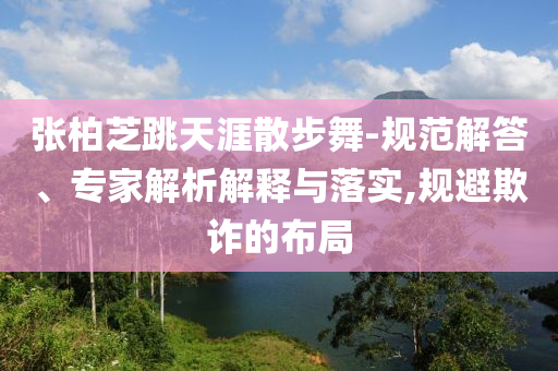 張柏芝跳天涯散步舞-規(guī)范解答、專家解析解釋與落實,規(guī)避欺詐的布局