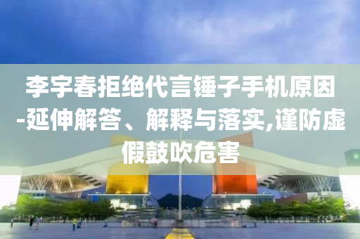 李宇春拒絕代言錘子手機原因-延伸解答、解釋與落實,謹防虛假鼓吹危害