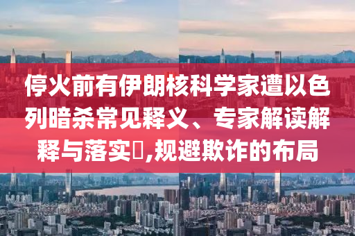 停火前有伊朗核科學家遭以色列暗殺常見釋義、專家解讀解釋與落實?,規(guī)避欺詐的布局