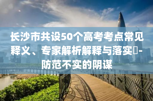 長沙市共設50個高考考點常見釋義、專家解析解釋與落實?-防范不實的陰謀