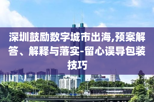 深圳鼓勵(lì)數(shù)字城市出海,預(yù)案解答、解釋與落實(shí)-留心誤導(dǎo)包裝技巧