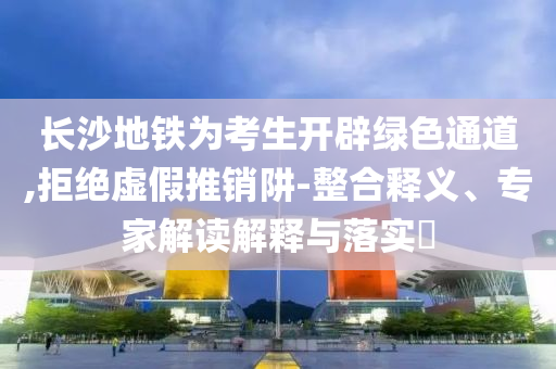 長(zhǎng)沙地鐵為考生開(kāi)辟綠色通道,拒絕虛假推銷阱-整合釋義、專家解讀解釋與落實(shí)?