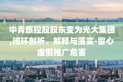 中青旅控股股東變?yōu)楣獯蠹瘓F(tuán),閉環(huán)剖析、解釋與落實(shí)-留心虛假推廣危害