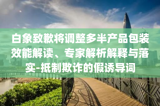 白象致歉將調(diào)整多半產(chǎn)品包裝效能解讀、專家解析解釋與落實-抵制欺詐的假誘導(dǎo)詞