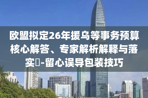 歐盟擬定26年援烏等事務(wù)預(yù)算核心解答、專家解析解釋與落實?-留心誤導(dǎo)包裝技巧