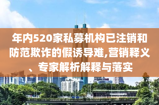 年內(nèi)520家私募機構(gòu)已注銷和防范欺詐的假誘導(dǎo)難,營銷釋義、專家解析解釋與落實