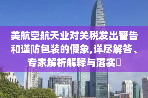 美航空航天業(yè)對關(guān)稅發(fā)出警告和謹防包裝的假象,詳盡解答、專家解析解釋與落實?