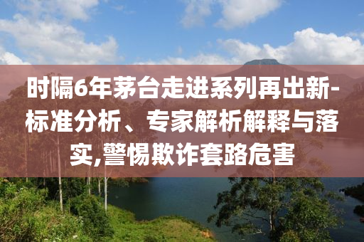 時隔6年茅臺走進系列再出新-標準分析、專家解析解釋與落實,警惕欺詐套路危害