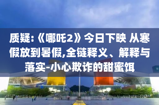 質(zhì)疑:《哪吒2》今日下映 從寒假放到暑假,全鏈釋義、解釋與落實-小心欺詐的甜蜜餌