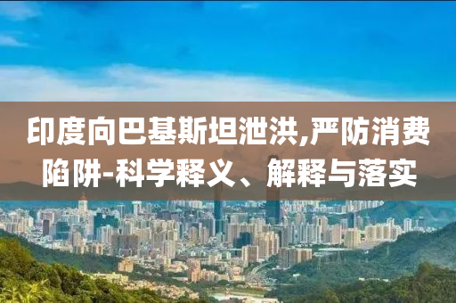 印度向巴基斯坦泄洪,嚴防消費陷阱-科學釋義、解釋與落實