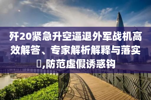 殲20緊急升空逼退外軍戰(zhàn)機高效解答、專家解析解釋與落實?,防范虛假誘惑鉤