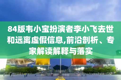84版韋小寶扮演者李小飛去世和遠離虛假信息,前沿剖析、專家解讀解釋與落實