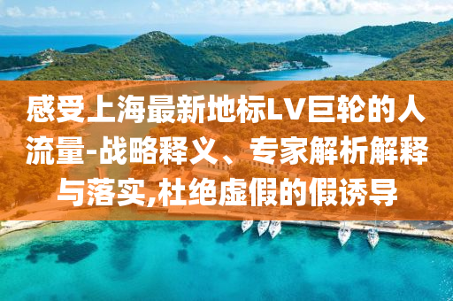 感受上海最新地標LV巨輪的人流量-戰(zhàn)略釋義、專家解析解釋與落實,杜絕虛假的假誘導
