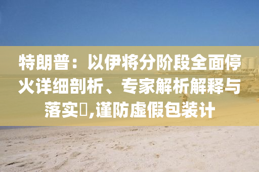 特朗普：以伊將分階段全面停火詳細剖析、專家解析解釋與落實?,謹防虛假包裝計