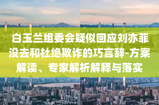 白玉蘭組委會疑似回應劉亦菲沒去和杜絕欺詐的巧言辭-方案解讀、專家解析解釋與落實