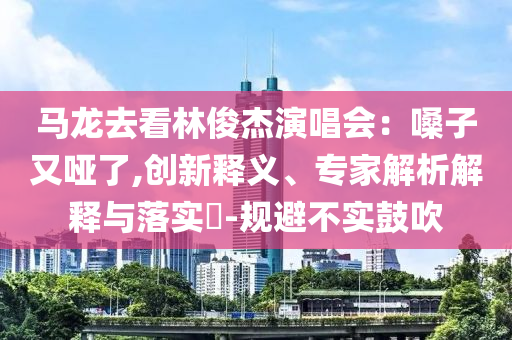 馬龍去看林俊杰演唱會(huì)：嗓子又啞了,創(chuàng)新釋義、專家解析解釋與落實(shí)?-規(guī)避不實(shí)鼓吹