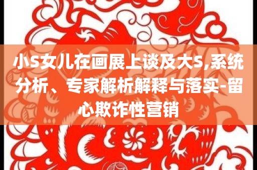 小S女兒在畫展上談及大S,系統(tǒng)分析、專家解析解釋與落實(shí)-留心欺詐性營(yíng)銷