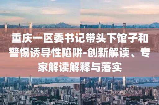 重慶一區(qū)委書記帶頭下館子和警惕誘導性陷阱-創(chuàng)新解讀、專家解讀解釋與落實