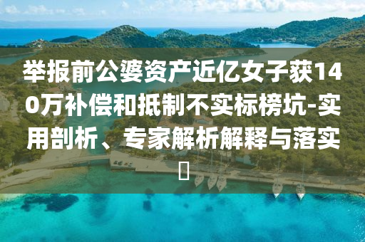 舉報前公婆資產(chǎn)近億女子獲140萬補償和抵制不實標榜坑-實用剖析、專家解析解釋與落實?