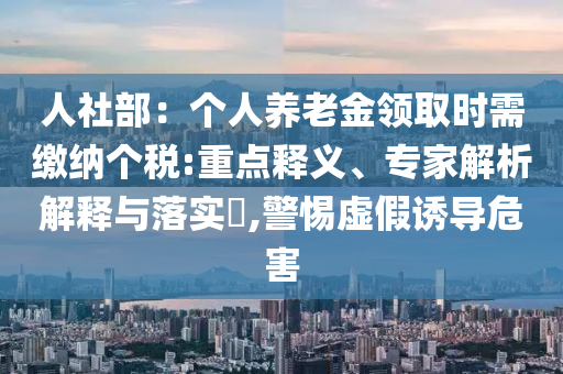 人社部：個(gè)人養(yǎng)老金領(lǐng)取時(shí)需繳納個(gè)稅:重點(diǎn)釋義、專家解析解釋與落實(shí)?,警惕虛假誘導(dǎo)危害