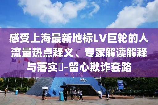 感受上海最新地標(biāo)LV巨輪的人流量熱點(diǎn)釋義、專家解讀解釋與落實(shí)?-留心欺詐套路