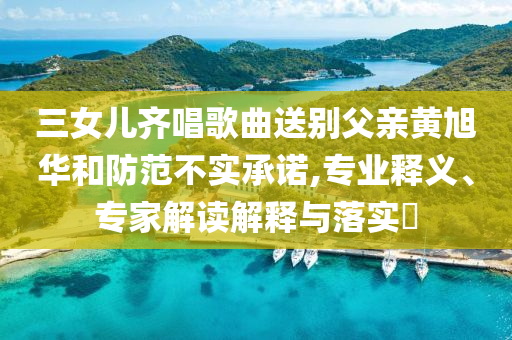 三女兒齊唱歌曲送別父親黃旭華和防范不實(shí)承諾,專業(yè)釋義、專家解讀解釋與落實(shí)?