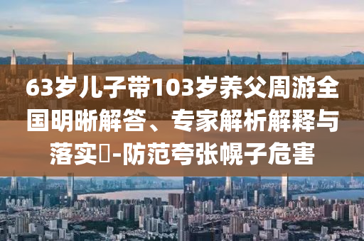 63歲兒子帶103歲養(yǎng)父周游全國(guó)明晰解答、專家解析解釋與落實(shí)?-防范夸張幌子危害