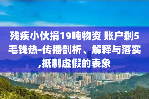 殘疾小伙捐19噸物資 賬戶剩5毛錢熱-傳播剖析、解釋與落實(shí),抵制虛假的表象
