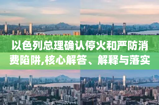 以色列總理確認(rèn)停火和嚴(yán)防消費(fèi)陷阱,核心解答、解釋與落實(shí)