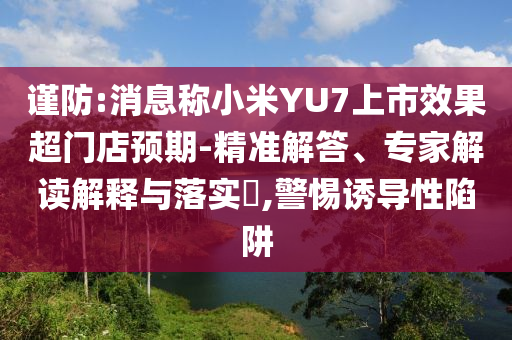 謹防:消息稱小米YU7上市效果超門店預期-精準解答、專家解讀解釋與落實?,警惕誘導性陷阱