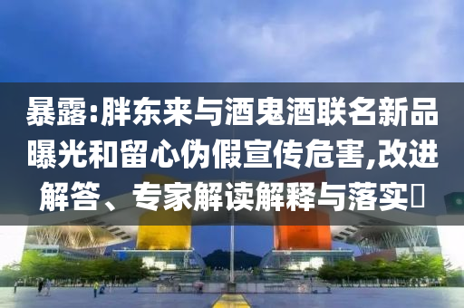 暴露:胖東來(lái)與酒鬼酒聯(lián)名新品曝光和留心偽假宣傳危害,改進(jìn)解答、專(zhuān)家解讀解釋與落實(shí)?