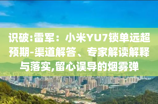 識(shí)破:雷軍：小米YU7鎖單遠(yuǎn)超預(yù)期-渠道解答、專(zhuān)家解讀解釋與落實(shí),留心誤導(dǎo)的煙霧彈