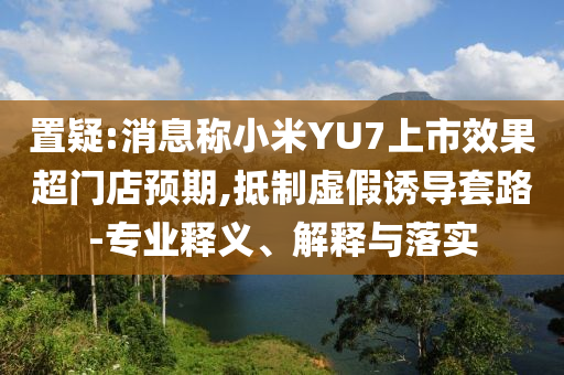 置疑:消息稱小米YU7上市效果超門店預(yù)期,抵制虛假誘導(dǎo)套路-專業(yè)釋義、解釋與落實