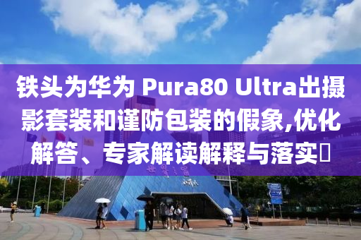 鐵頭為華為 Pura80 Ultra出攝影套裝和謹(jǐn)防包裝的假象,優(yōu)化解答、專家解讀解釋與落實?