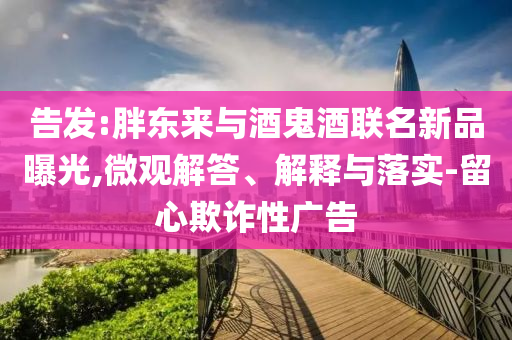 告發(fā):胖東來與酒鬼酒聯(lián)名新品曝光,微觀解答、解釋與落實-留心欺詐性廣告