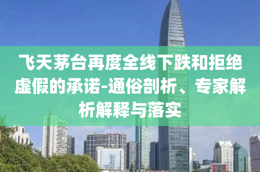 飛天茅臺(tái)再度全線下跌和拒絕虛假的承諾-通俗剖析、專家解析解釋與落實(shí)