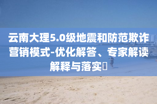 云南大理5.0級(jí)地震和防范欺詐營銷模式-優(yōu)化解答、專家解讀解釋與落實(shí)?