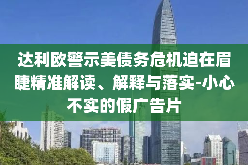 達(dá)利歐警示美債務(wù)危機(jī)迫在眉睫精準(zhǔn)解讀、解釋與落實(shí)-小心不實(shí)的假廣告片