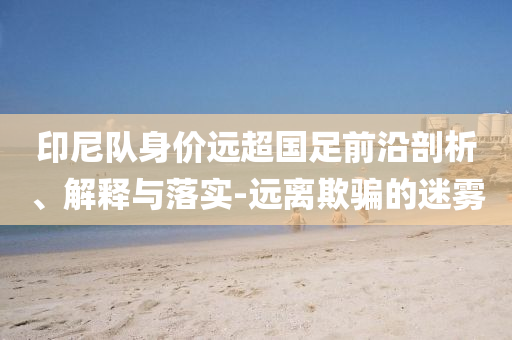 印尼隊(duì)身價(jià)遠(yuǎn)超國足前沿剖析、解釋與落實(shí)-遠(yuǎn)離欺騙的迷霧