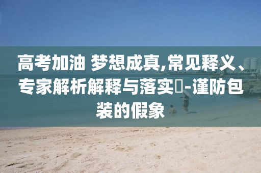 高考加油 夢想成真,常見釋義、專家解析解釋與落實(shí)?-謹(jǐn)防包裝的假象