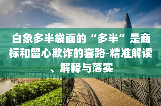 白象多半袋面的“多半”是商標(biāo)和留心欺詐的套路-精準(zhǔn)解讀、解釋與落實(shí)