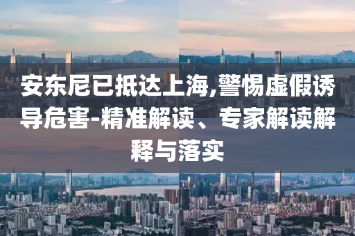 安東尼已抵達上海,警惕虛假誘導危害-精準解讀、專家解讀解釋與落實