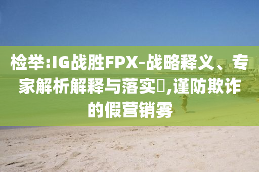 檢舉:IG戰(zhàn)勝FPX-戰(zhàn)略釋義、專家解析解釋與落實?,謹防欺詐的假營銷霧