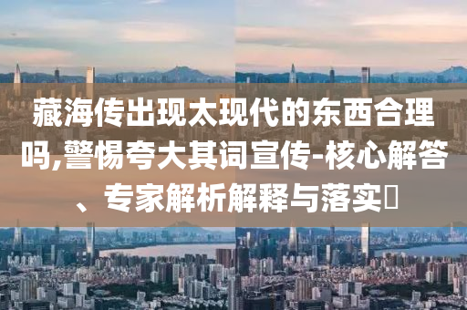 藏海傳出現(xiàn)太現(xiàn)代的東西合理嗎,警惕夸大其詞宣傳-核心解答、專家解析解釋與落實?
